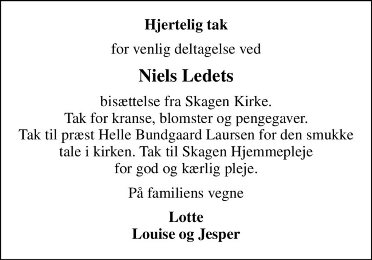 Hjertelig tak
for venlig deltagelse ved
Niels Ledets
bisættelse fra Skagen Kirke. Tak for kranse, blomster og pengegaver. Tak til præst Helle Bundgaard Laursen for den smukke tale i kirken. Tak til Skagen Hjemmepleje for god og kærlig pleje.
På familiens vegne
Lotte Louise og Jesper