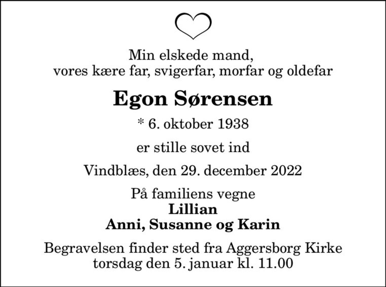 Min elskede mand,  vores kære far, svigerfar, morfar og oldefar
Egon Sørensen
* 6. oktober 1938
er stille sovet ind
Vindblæs, den 29. december 2022
På familiens vegne
Lillian Anni, Susanne og Karin
Begravelsen finder sted fra Aggersborg Kirke  torsdag den 5. januar kl. 11.00