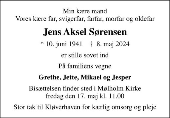 Min kære mand Vores kære far, svigerfar, farfar, morfar og oldefar
Jens Aksel Sørensen
* 10. juni 1941    &#x271d; 8. maj 2024
er stille sovet ind
På familiens vegne
Grethe, Jette, Mikael og Jesper
Bisættelsen finder sted i Mølholm Kirke  fredag den 17. maj kl. 11.00 
Stor tak til Kløverhaven for kærlig omsorg og pleje