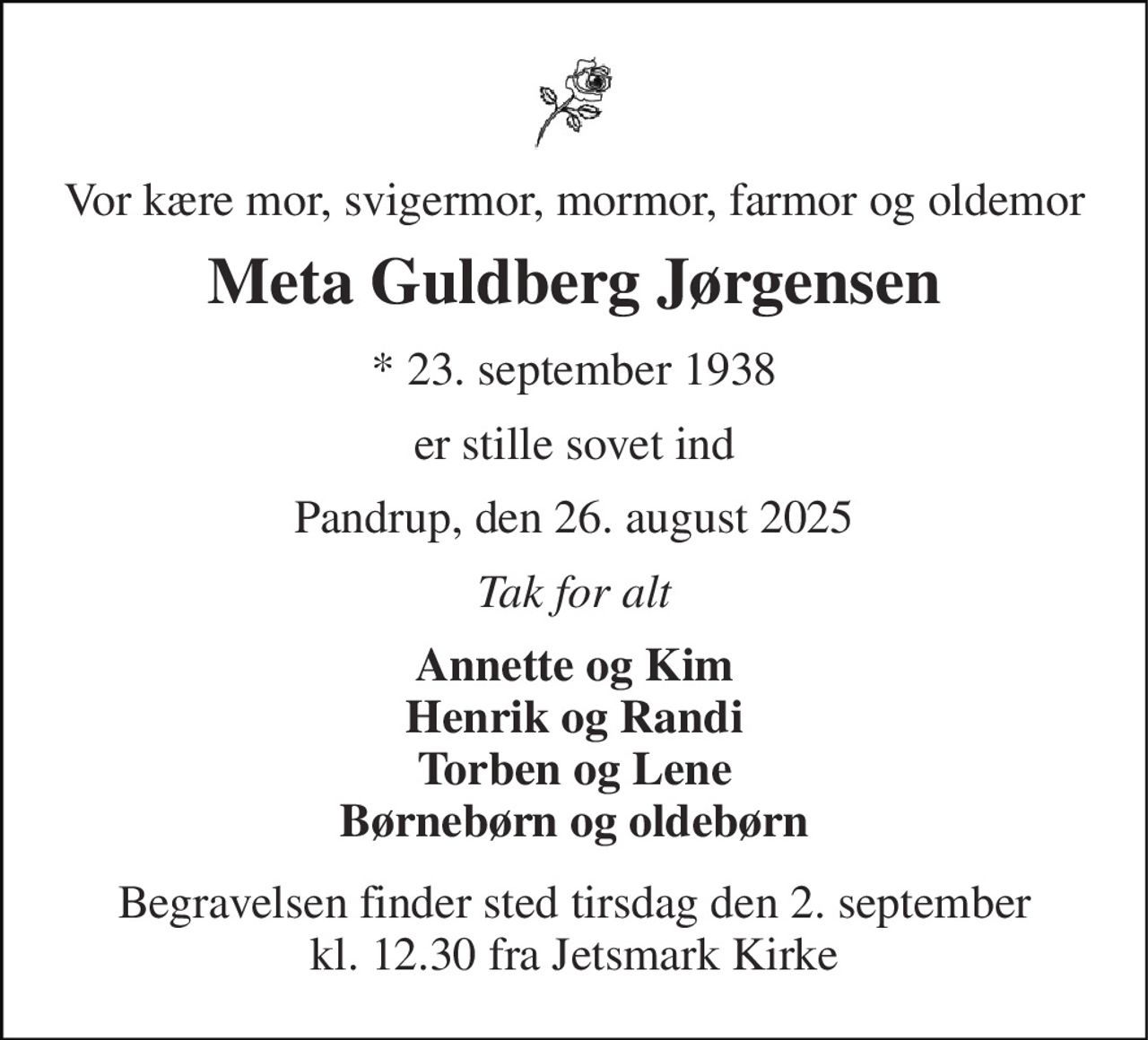Vor kære mor, svigermor, mormor, farmor og oldemor 
Meta Guldberg Jørgensen 
* 23. september 1938 
er stille sovet ind 
Pandrup, den 26. august 2025 
Tak for alt 
Annette og Kim Henrik og Randi Torben og Lene Børnebørn og oldebørn 
Begravelsen finder sted tirsdag den 2. september kl. 12.30 fra Jetsmark Kirke