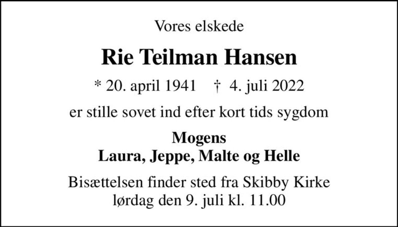 Vores elskede
Rie Teilman Hansen
* 20. april 1941    ✝ 4. juli 2022
er stille sovet ind efter kort tids sygdom
Mogens Laura, Jeppe, Malte og Helle
Bisættelsen finder sted fra Skibby Kirke  lørdag den 9. juli kl. 11.00