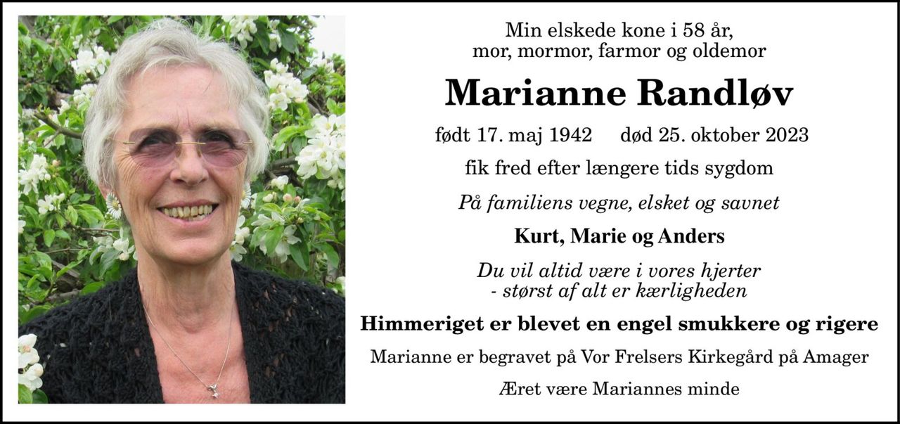 Min elskede kone i 58 år, mor, mormor, farmor og oldemor Marianne Randløv født 17. maj 1942 død 25. oktober 2023 fik fred efter længere tids sygdom På familiens vegne, elsket og savnet Kurt, Marie og Anders Du vil altid være i vores hjerter - størst af alt er kærligheden Himmeriget er blevet en engel smukkere og rigere Marianne er begravet på Vor Frelsers Kirkegård på Amager Æret være Mariannes minde