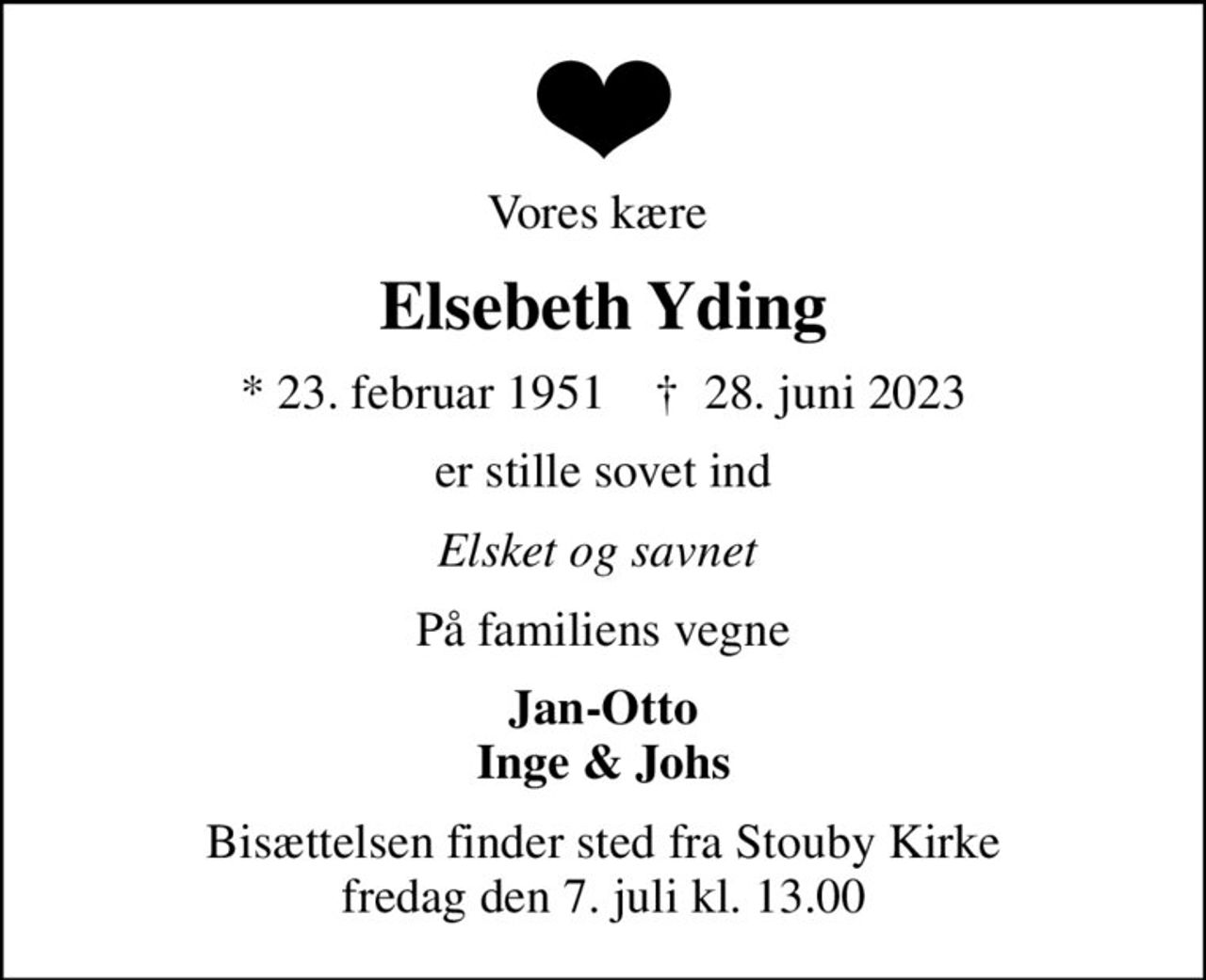 Vores kære 
Elsebeth Yding
* 23. februar 1951    ✝ 28. juni 2023
er stille sovet ind
Elsket og savnet 
På familiens vegne
Jan-Otto Inge & Johs
Bisættelsen finder sted fra Stouby Kirke  fredag den 7. juli kl. 13.00