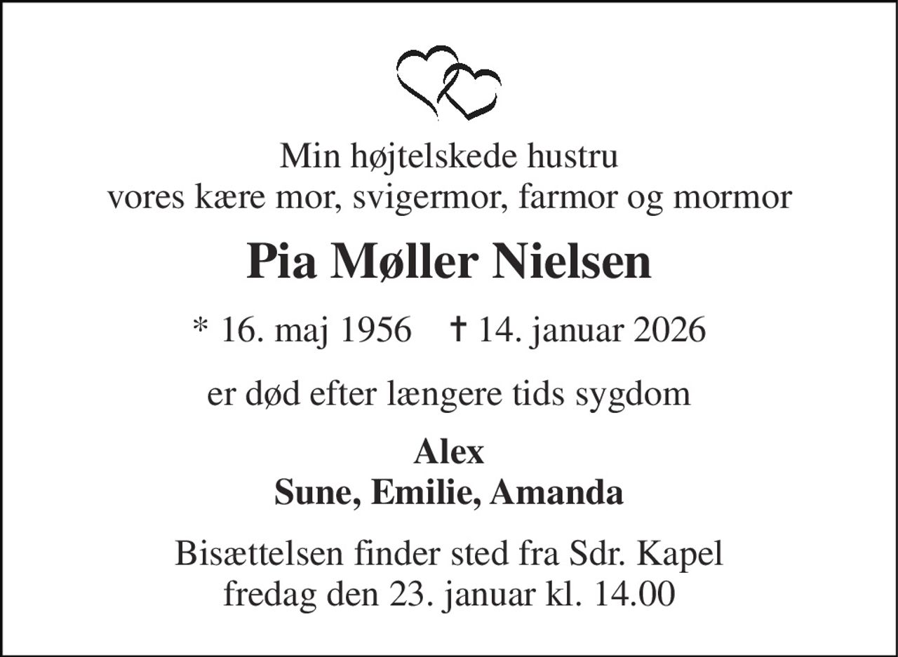 Min højtelskede hustru vores kære mor, svigermor, farmor og mormor 
Pia Møller Nielsen 
*​ 16. maj 1956​    ✝​ 14. januar 2026 
er død efter længere tids sygdom 
Alex Sune, Emilie, Amanda 
Bisættelsen​ finder sted fra Sdr. Kapel​ fredag den 23. januar​ kl. 14.00