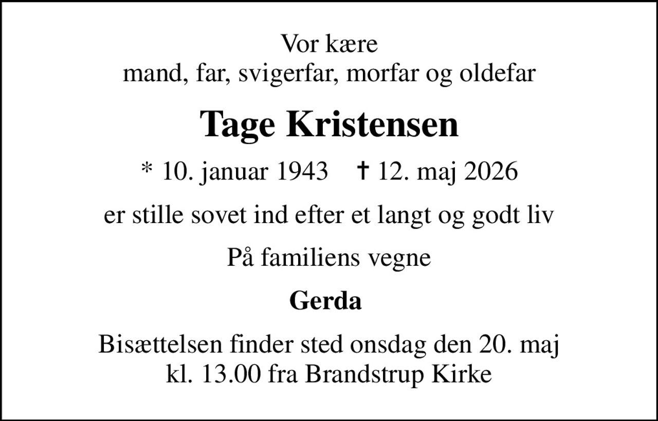 Vor kære mand, far, svigerfar, morfar og oldefar
Tage Kristensen
* 10. januar 1943    ✝ 12. maj 2026
er stille sovet ind efter et langt og godt liv
På familiens vegne
Gerda 
Bisættelsen finder sted onsdag den 20. maj kl. 13.00 fra Brandstrup Kirke