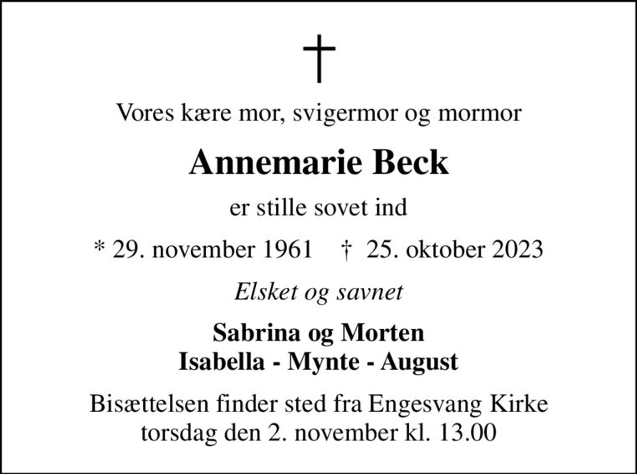 Vores kære mor, svigermor og mormor
Annemarie Beck
er stille sovet ind
* 29. november 1961    ✝ 25. oktober 2023
Elsket og savnet
Sabrina og Morten Isabella - Mynte - August
Bisættelsen finder sted fra Engesvang Kirke  torsdag den 2. november kl. 13.00