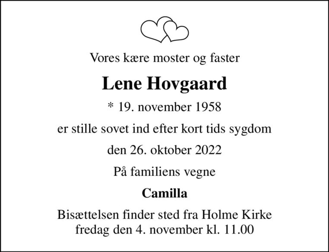 Vores kære moster og faster
Lene Hovgaard
* 19. november 1958
er stille sovet ind efter kort tids sygdom
den 26. oktober 2022
På familiens vegne
Camilla
Bisættelsen finder sted fra Holme Kirke  fredag den 4. november kl. 11.00