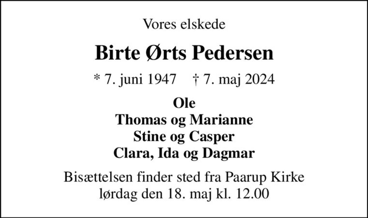 Vores elskede
Birte Ørts Pedersen
* 7. juni 1947    ✝ 7. maj 2024
Ole Thomas og Marianne Stine og Casper Clara, Ida og Dagmar
Bisættelsen finder sted fra Paarup Kirke  lørdag den 18. maj kl. 12.00