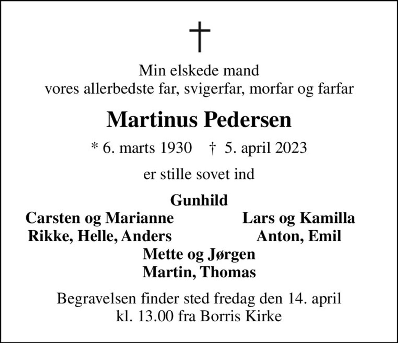Min elskede mand vores allerbedste far, svigerfar, morfar og farfar
Martinus Pedersen
* 6. marts 1930    ✝ 5. april 2023
er stille sovet ind
Gunhild
Carsten og Marianne
Lars og Kamilla
Rikke, Helle, Anders
Anton, Emil
Begravelsen finder sted fredag den 14. april kl. 13.00 fra Borris Kirke