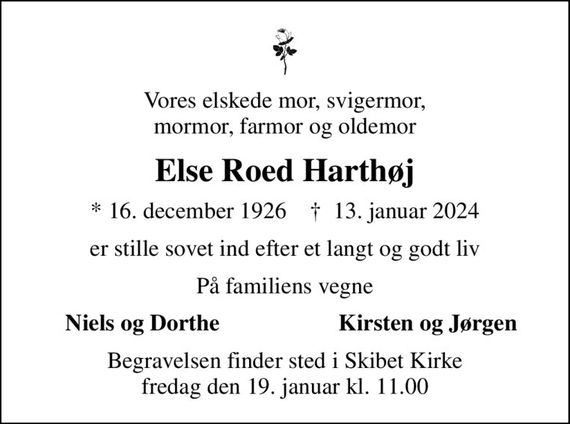 Vores elskede mor, svigermor, mormor, farmor og oldemor
Else Roed Harthøj
* 16. december 1926    &#x271d; 13. januar 2024
er stille sovet ind efter et langt og godt liv
På familiens vegne
Niels og Dorthe
Kirsten og Jørgen
Begravelsen finder sted i Skibet Kirke  fredag den 19. januar kl. 11.00