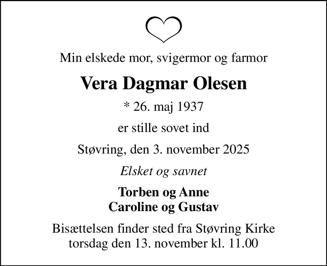 Min elskede mor, svigermor og farmor
Vera Dagmar Olesen
* 26. maj 1937
er stille sovet ind
Støvring, den 3. november 2025
Elsket og savnet
Torben og Anne Caroline og Gustav
Bisættelsen finder sted fra Støvring Kirke  torsdag den 13. november kl. 11.00