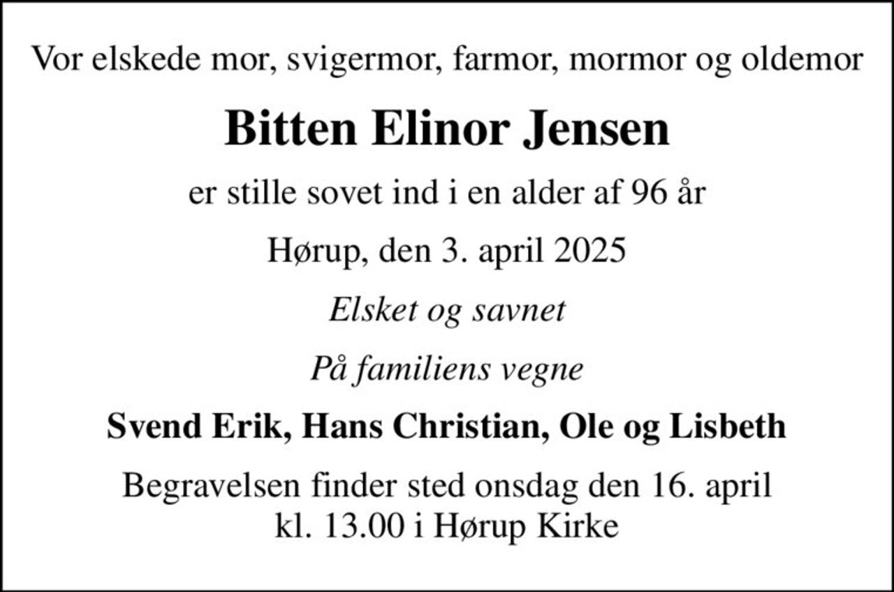 Vor elskede mor, svigermor, farmor, mormor og oldemor
Bitten Elinor Jensen
er stille sovet ind i en alder af 96 år
Hørup, den 3. april 2025
Elsket og savnet
På familiens vegne
Svend Erik, Hans Christian, Ole og Lisbeth
Begravelsen finder sted onsdag den 16. april kl. 13.00 i Hørup Kirke
