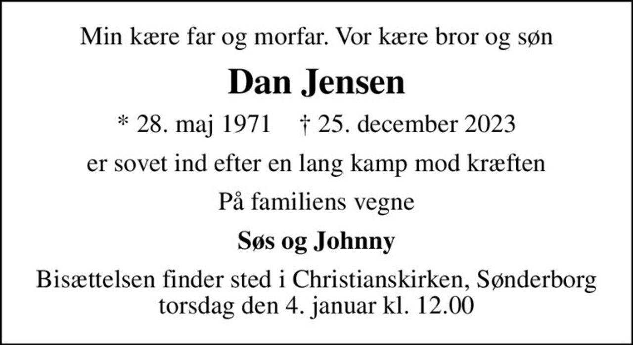 Min kære far og morfar, vor kære bror og søn
Dan Jensen
* 28. maj 1971    ✝ 25. december 2023
er sovet ind efter en lang kamp mod kræften
På familiens vegne
Søs og Johnny
Bisættelsen finder sted i Christianskirken, Sønderborg  torsdag den 4. januar kl. 12.00