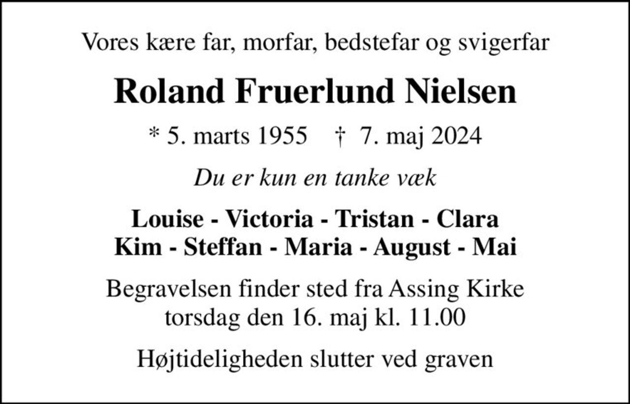 Vores kære far, morfar, bedstefar og svigerfar
Roland Fruerlund Nielsen
* 5. marts 1955    ✝ 7. maj 2024
Du er kun en tanke væk
Louise - Victoria - Tristan - Clara Kim - Steffan - Maria - August - Mai
Begravelsen finder sted fra Assing Kirke  torsdag den 16. maj kl. 11.00 
Højtideligheden slutter ved graven