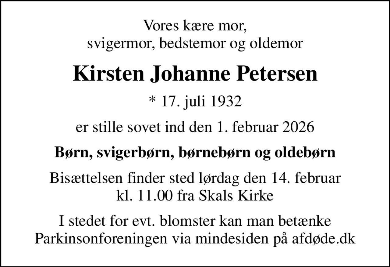 Vores kære mor, svigermor, bedstemor og oldemor
Kirsten Johanne Petersen
* 17. juli 1932
er stille sovet ind den 1. februar 2026
Børn, svigerbørn, børnebørn og oldebørn
Bisættelsen finder sted lørdag den 14. februar kl. 11.00 fra Skals Kirke
I stedet for evt. blomster kan man betænke
					Parkinsonforeningen via mindesiden på afdøde.dk
