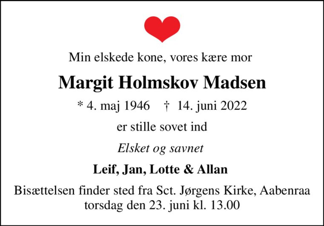 Min elskede kone, vores kære mor 
Margit Holmskov Madsen
* 4. maj 1946    ✝ 14. juni 2022
er stille sovet ind
Elsket og savnet 
Leif, Jan, Lotte & Allan 
Bisættelsen finder sted fra Sct. Jørgens Kirke, Aabenraa  torsdag den 23. juni kl. 13.00