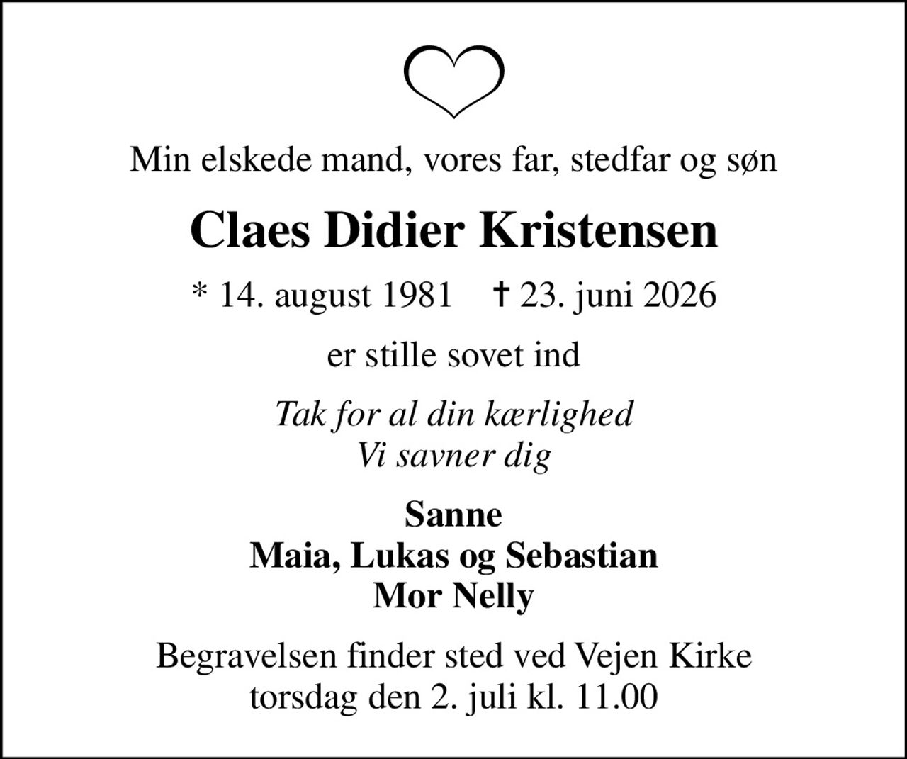 Min elskede mand, vores far, stedfar og søn
Claes Didier Kristensen
* 14. august 1981    ✝ 23. juni 2026
er stille sovet ind
Tak for al din kærlighed Vi savner dig
Sanne Maia, Lukas og Sebastian Mor Nelly
Begravelsen finder sted ved Vejen Kirke  torsdag den 2. juli kl. 11.00