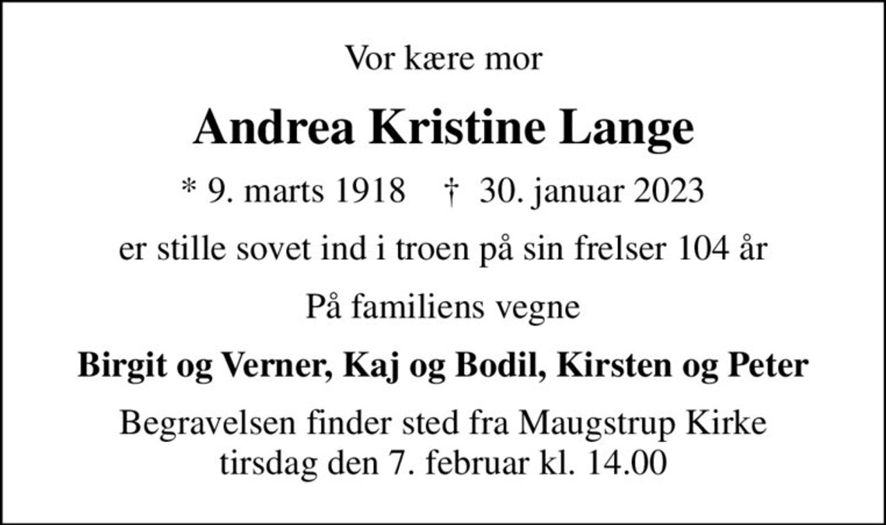 Vor kære mor
Andrea Kristine Lange
* 9. marts 1918    ✝ 30. januar 2023
er stille sovet ind i troen på sin frelser 104 år
På familiens vegne
Birgit og Verner, Kaj og Bodil, Kirsten og Peter
Begravelsen finder sted fra Maugstrup Kirke  tirsdag den 7. februar kl. 14.00