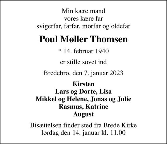 Min kære mand vores kære far svigerfar, farfar, morfar og oldefar
Poul Møller Thomsen
* 14. februar 1940
er stille sovet ind
Bredebro, den 7. januar 2023
Kirsten Lars og Dorte, Lisa Mikkel og Helene, Jonas og Julie Rasmus, Katrine August
Bisættelsen finder sted fra Brede Kirke  lørdag den 14. januar kl. 11.00