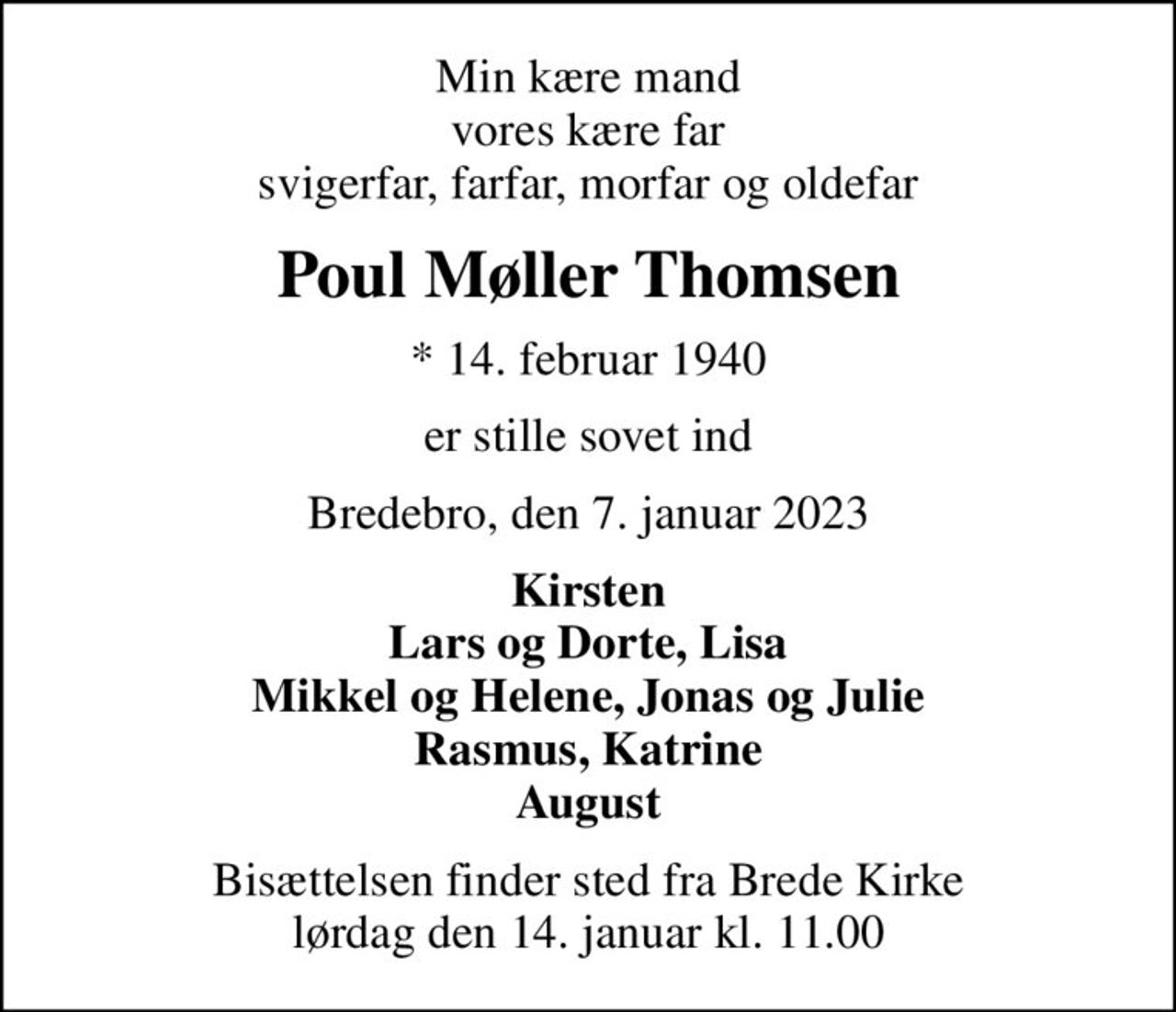 Min kære mand vores kære far svigerfar, farfar, morfar og oldefar
Poul Møller Thomsen
* 14. februar 1940
er stille sovet ind
Bredebro, den 7. januar 2023
Kirsten Lars og Dorte, Lisa Mikkel og Helene, Jonas og Julie Rasmus, Katrine August
Bisættelsen finder sted fra Brede Kirke  lørdag den 14. januar kl. 11.00