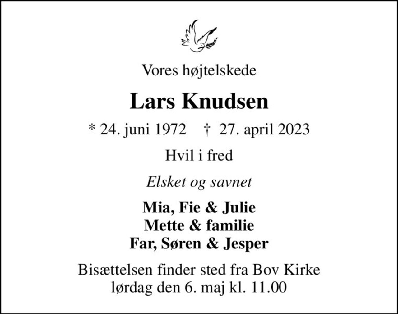 Vores højtelskede
Lars Knudsen
* 24. juni 1972    ✝ 27. april 2023
Hvil i fred
Elsket og savnet
Mia, Fie & Julie Mette & familie Far, Søren & Jesper
Bisættelsen finder sted fra Bov Kirke  lørdag den 6. maj kl. 11.00