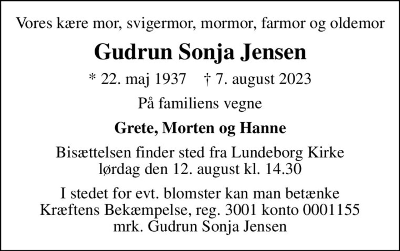 Vores kære mor, svigermor, mormor, farmor og oldemor
Gudrun Sonja Jensen
* 22. maj 1937    ✝ 7. august 2023
På familiens vegne
Grete, Morten og Hanne
Bisættelsen finder sted fra Lundeborg Kirke  lørdag den 12. august kl. 14.30 
I stedet for evt. blomster kan man betænke
					Kræftens Bekæmpelse reg.3001konto0001155mrk. Gudrun Sonja
					Jensen