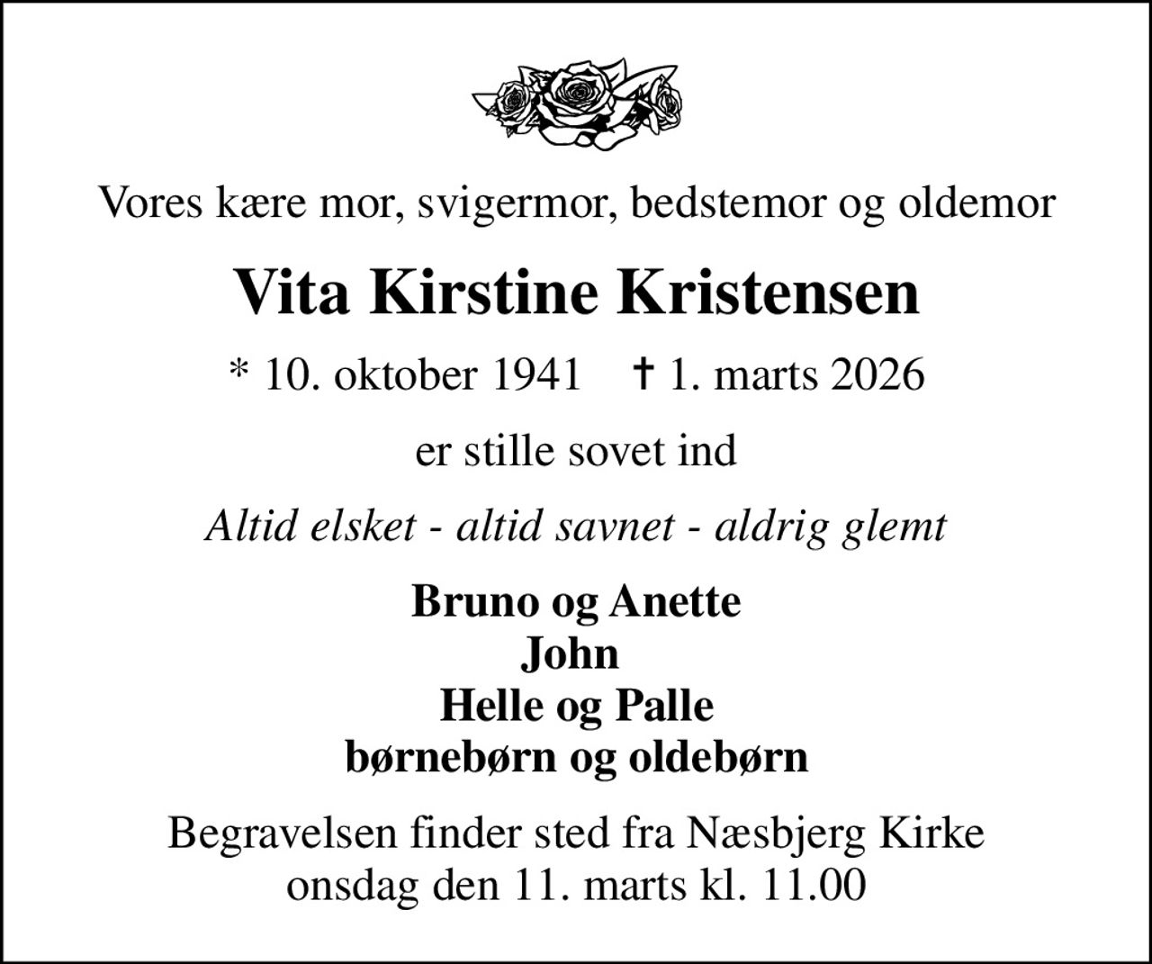 Vores kære mor, svigermor, bedstemor og oldemor
Vita Kirstine Kristensen
* 10. oktober 1941    ✝ 1. marts 2026
er stille sovet ind
Altid elsket - altid savnet - aldrig glemt
Bruno og Anette John  Helle og Palle børnebørn og oldebørn
Begravelsen finder sted fra Næsbjerg Kirke  onsdag den 11. marts kl. 11.00
