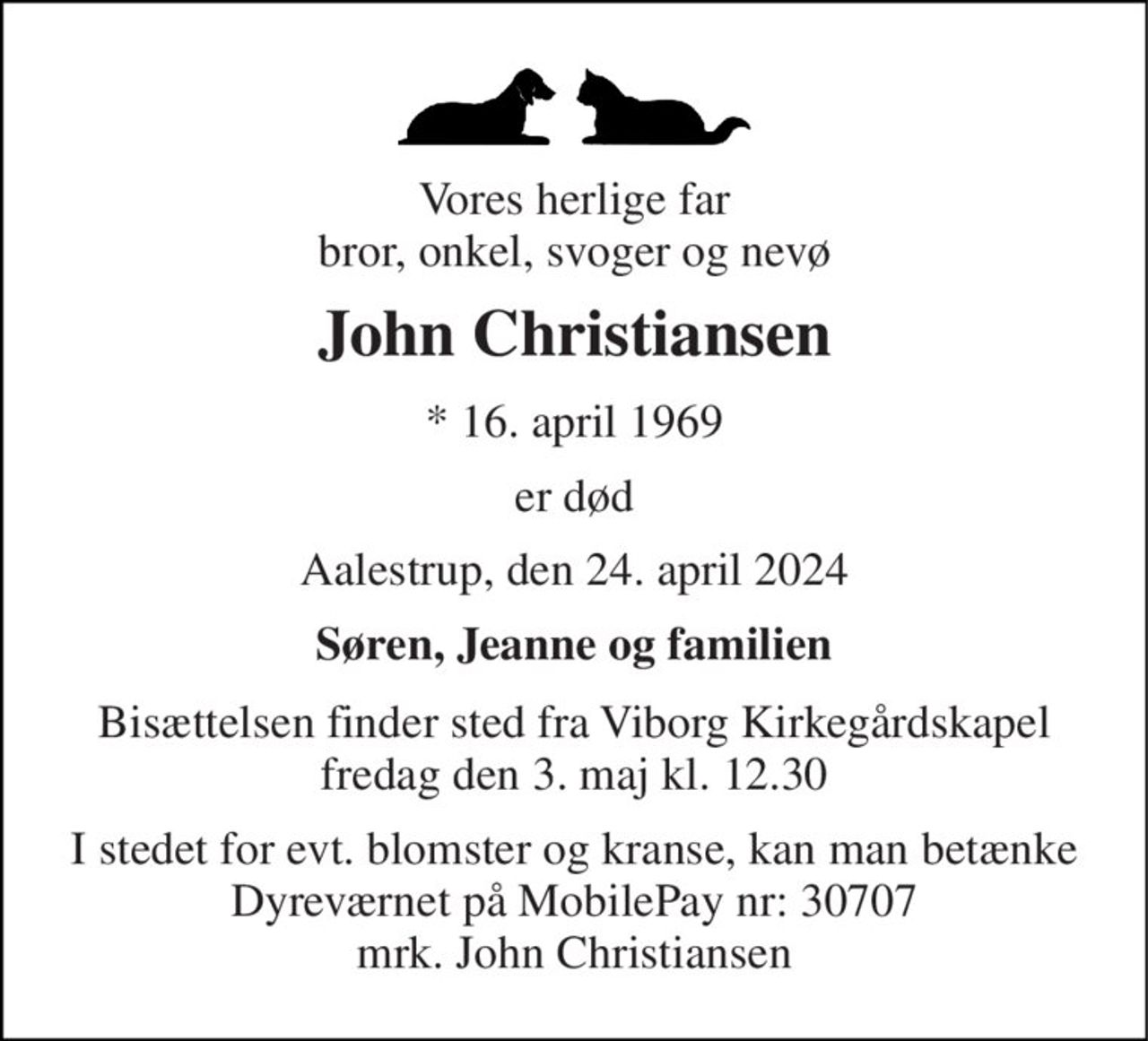Vores herlige far bror, onkel, svoger og nevø 
John Christiansen 
*​ 16. april 1969 
er død 
Aalestrup, den 24. april 2024 
Søren, Jeanne og familien 
Bisættelsen​ finder sted fra Viborg Kirkegårdskapel​ fredag den 3. maj​ kl. 12.30 
I stedet for evt. blomster og kranse, kan man betænke Dyreværnet på MobilePay nr: 30707 mrk. John Christiansen