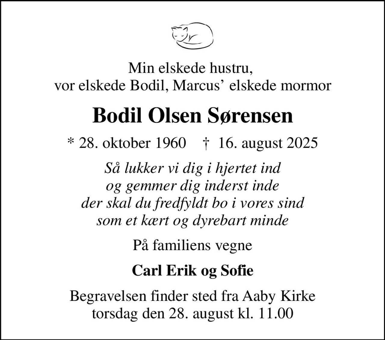 Min elskede hustru,  vor elskede Bodil, Marcus elskede mormor
Bodil Olsen Sørensen
* 28. oktober 1960    ✝ 16. august 2025
Så lukker vi dig i hjertet ind og gemmer dig inderst inde der skal du fredfyldt bo i vores sind som et kært og dyrebart minde
På familiens vegne
Carl Erik og Sofie
Begravelsen finder sted fra Aaby Kirke  torsdag den 28. august kl. 11.00