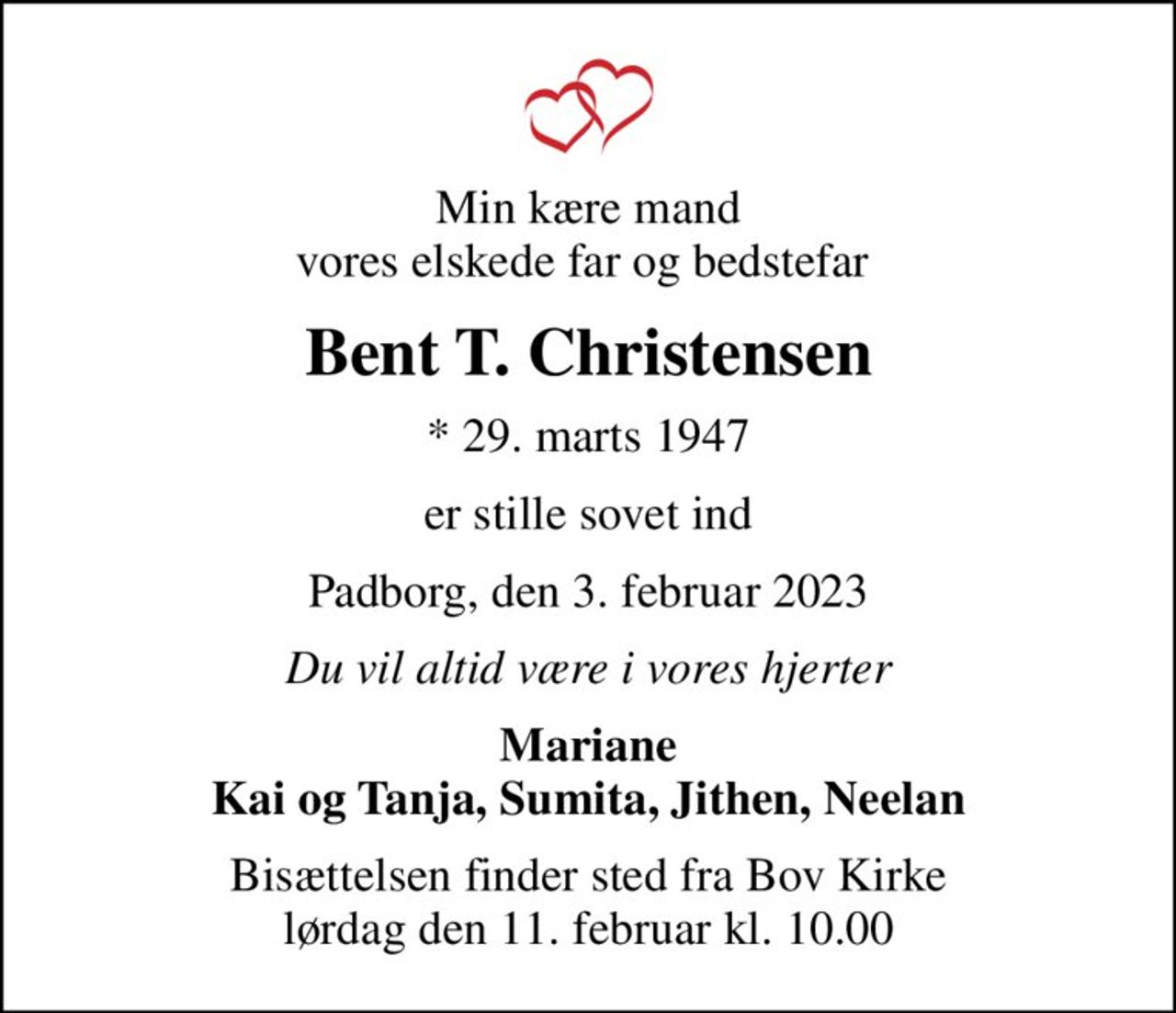 Min kære mand vores elskede far og bedstefar 
Bent T. Christensen
* 29. marts 1947
er stille sovet ind
Padborg, den 3. februar 2023
Du vil altid være i vores hjerter
Mariane Kai og Tanja, Sumita, Jithen, Neelan
Bisættelsen finder sted fra Bov Kirke  lørdag den 11. februar kl. 10.00
