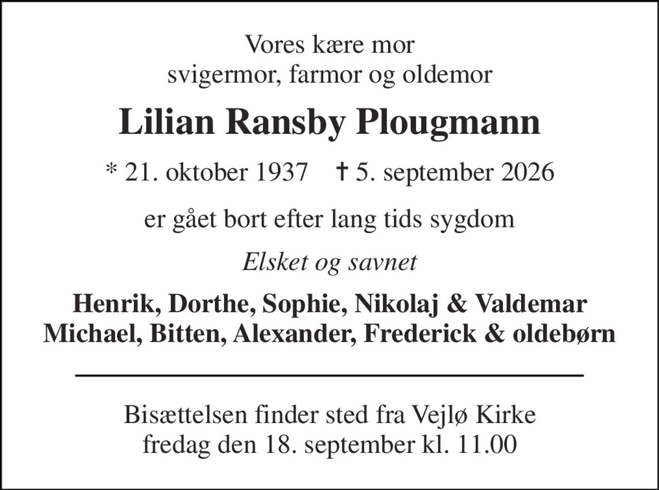 Vores kære mor svigermor, farmor og oldemor 
Lilian Ransby Plougmann 
*​ 21. oktober 1937​    ✝​ 5. september 2026 
er gået bort efter lang tids sygdom 
Elsket og savnet 
Henrik, Dorthe, Sophie, Nikolaj & Valdemar Michael, Bitten, Alexander, Frederick & oldebørn 
Bisættelsen​ finder sted fra Vejlø Kirke​ fredag den 18. september​ kl. 11.00