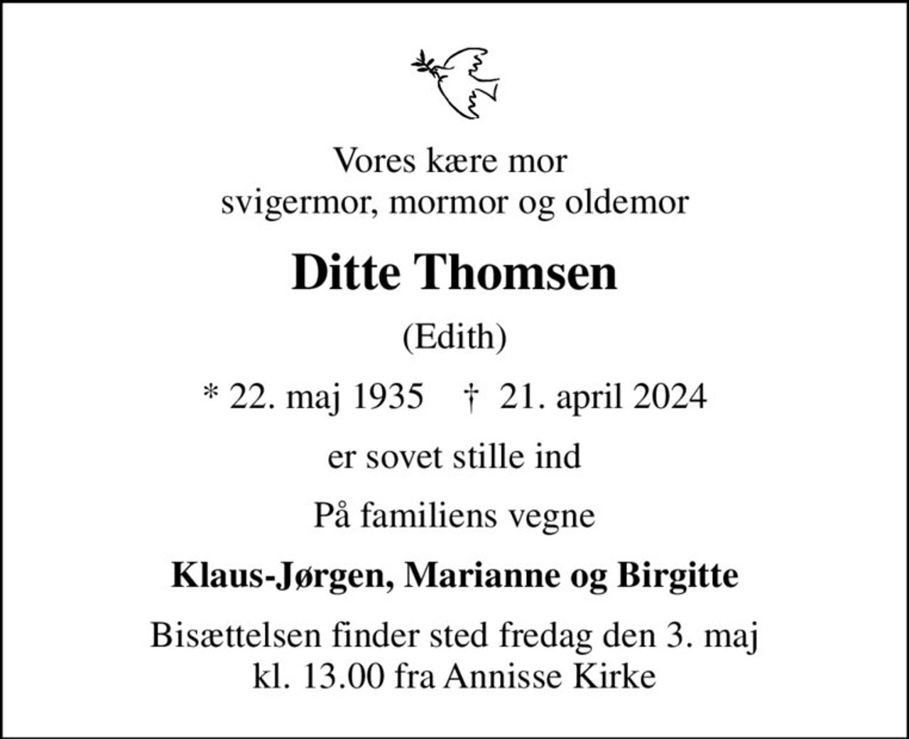 Vores kære mor  svigermor, mormor og oldemor
Ditte Thomsen
(Edith)
* 22. maj 1935    ✝ 21. april 2024
er sovet stille ind
På familiens vegne
Klaus-Jørgen, Marianne og Birgitte
Bisættelsen finder sted fredag den 3. maj kl. 13.00 fra Annisse Kirke