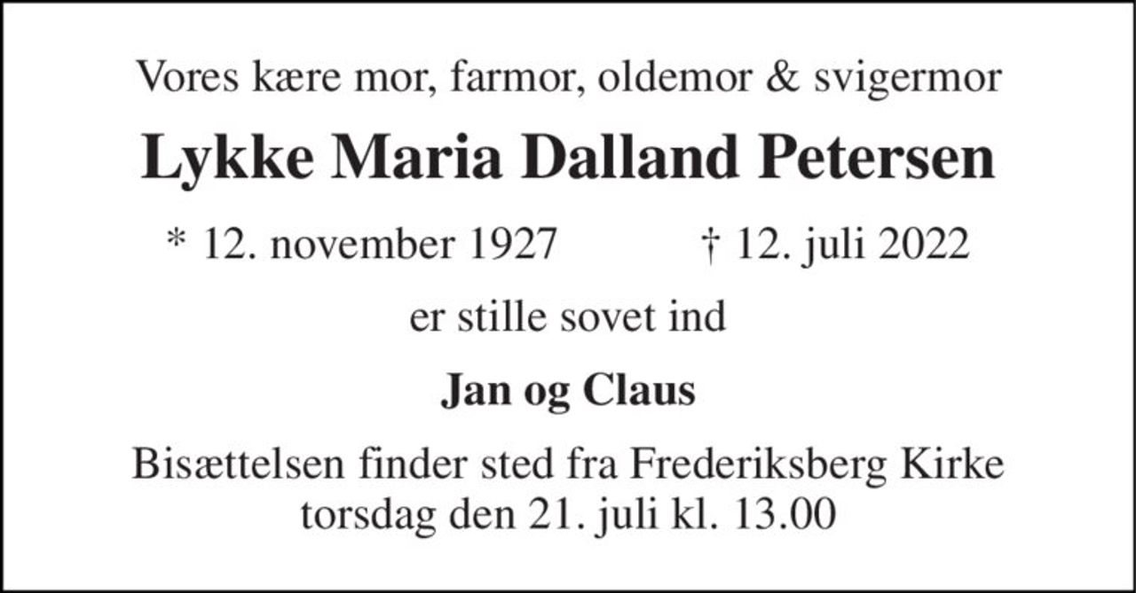 Vores kære mor, farmor, oldemor & svigermor 
Lykke Maria Dalland Petersen 
*​ 12. november 1927​            †​ 12. juli 2022 
er stille sovet ind 
Jan og Claus 
Bisættelsen finder sted fra Frederiksberg Kirke torsdag den 21. juli kl. 13.00
