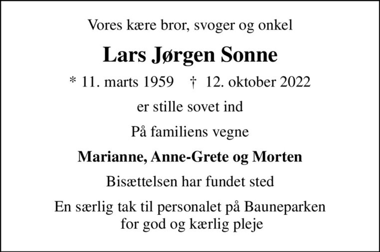 Vores kære bror, svoger og onkel
Lars Jørgen Sonne
* 11. marts 1959    ✝ 12. oktober 2022
er stille sovet ind
På familiens vegne
Marianne, Anne-Grete og Morten
Bisættelsen har fundet sted
En særlig tak til personalet på Bauneparken  for god og kærlig pleje