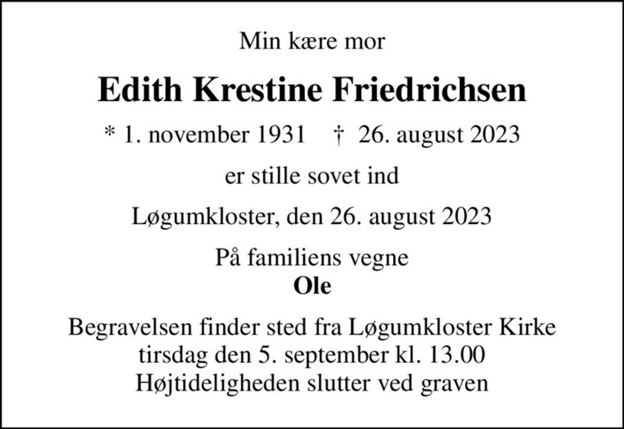 Min kære mor
Edith Krestine Friedrichsen
* 1. november 1931    ✝ 26. august 2023
er stille sovet ind
Løgumkloster, den 26. august 2023
På familiens vegne <b>Ole
Begravelsen finder sted fra Løgumkloster Kirke  tirsdag den 5. september kl. 13.00  Højtideligheden slutter ved graven