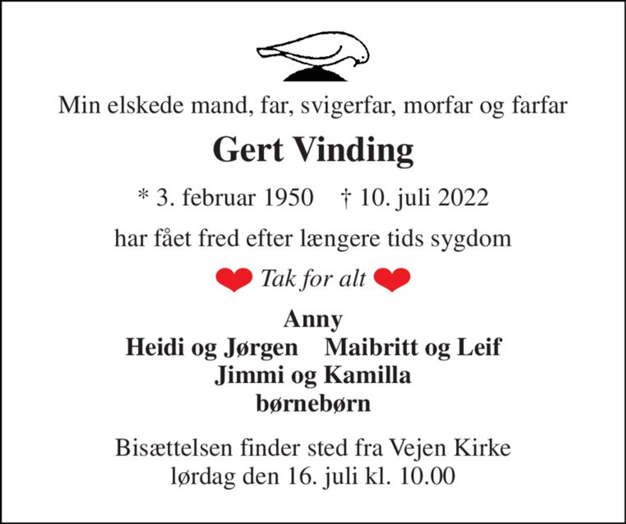 Min elskede mand, far, svigerfar, morfar og farfar 
Gert Vinding 
*​ 3. februar 1950​    †​ 10. juli 2022 
har fået fred efter længere tids sygdom 
Tak for alt 
Anny Heidi og Jørgen    Maibritt og Leif Jimmi og Kamilla børnebørn 
Bisættelsen​ finder sted fra Vejen Kirke​ lørdag den 16. juli​ kl. 10.00