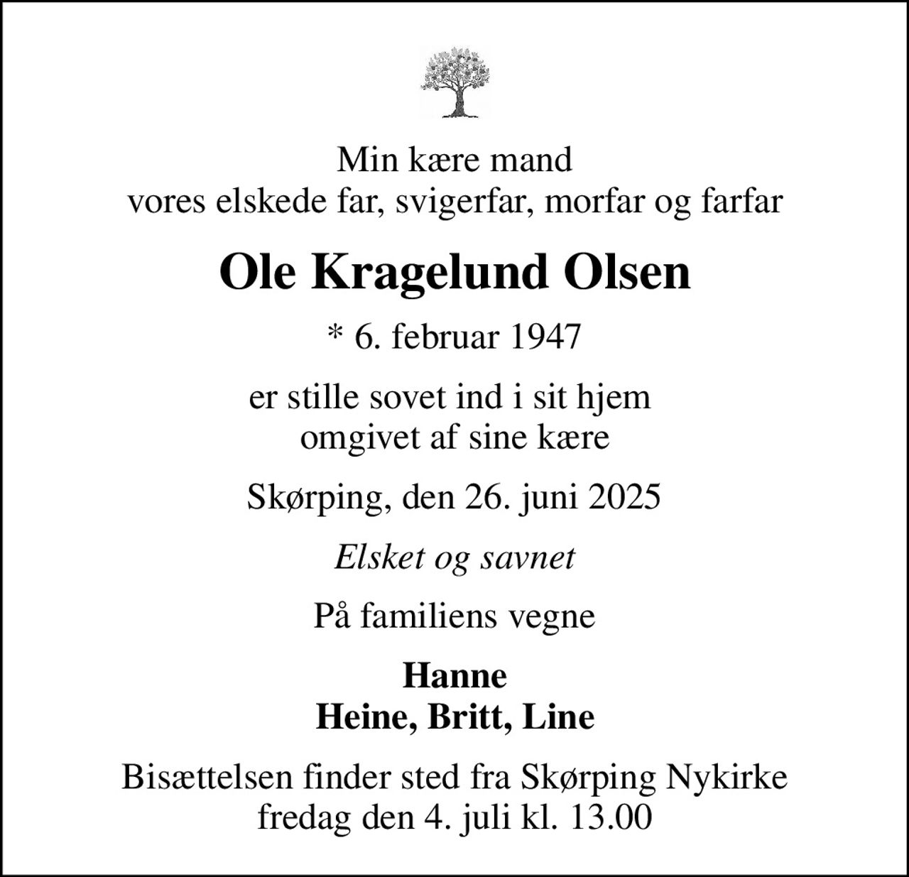 Min kære mand vores elskede far, svigerfar, morfar og farfar
Ole Kragelund Olsen
* 6. februar 1947
er stille sovet ind i sit hjem  omgivet af sine kære
Skørping, den 26. juni 2025
Elsket og savnet
På familiens vegne
Hanne Heine, Britt, Line
Bisættelsen finder sted fra Skørping Nykirke  fredag den 4. juli kl. 13.00