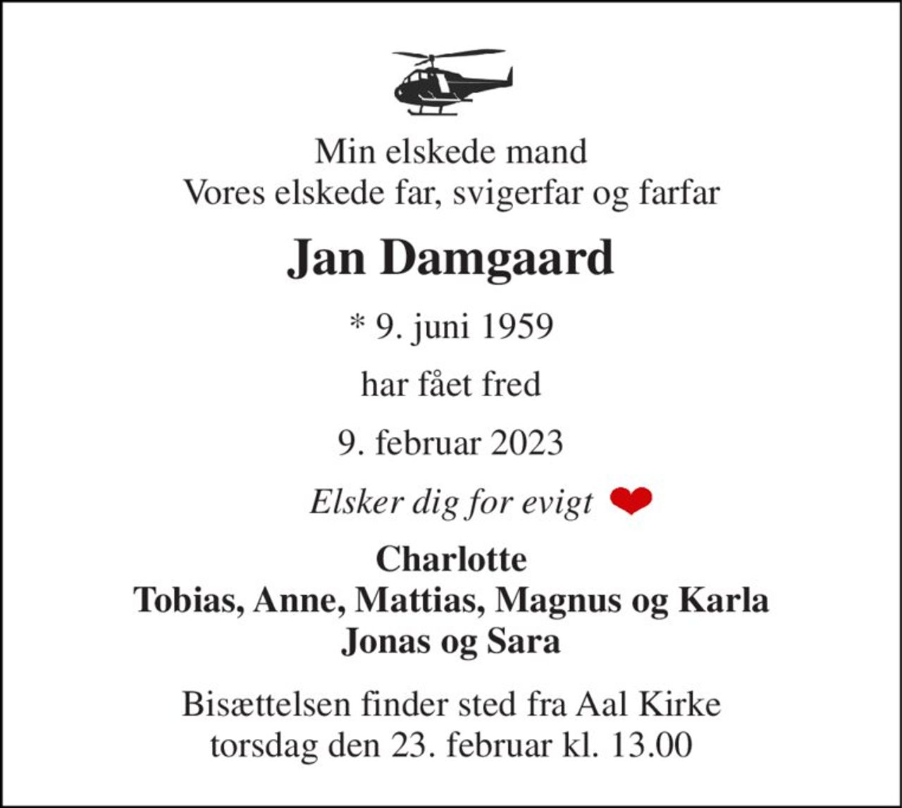 Min elskede mand Vores elskede far, svigerfar og farfar 
Jan Damgaard 
*​ 9. juni 1959 
har fået fred 
9. februar 2023 
Elsker dig for evigt 
Charlotte Tobias, Anne, Mattias, Magnus og Karla Jonas og Sara 
Bisættelsen​ finder sted fra Aal Kirke​ torsdag den 23. februar​ kl. 13.00