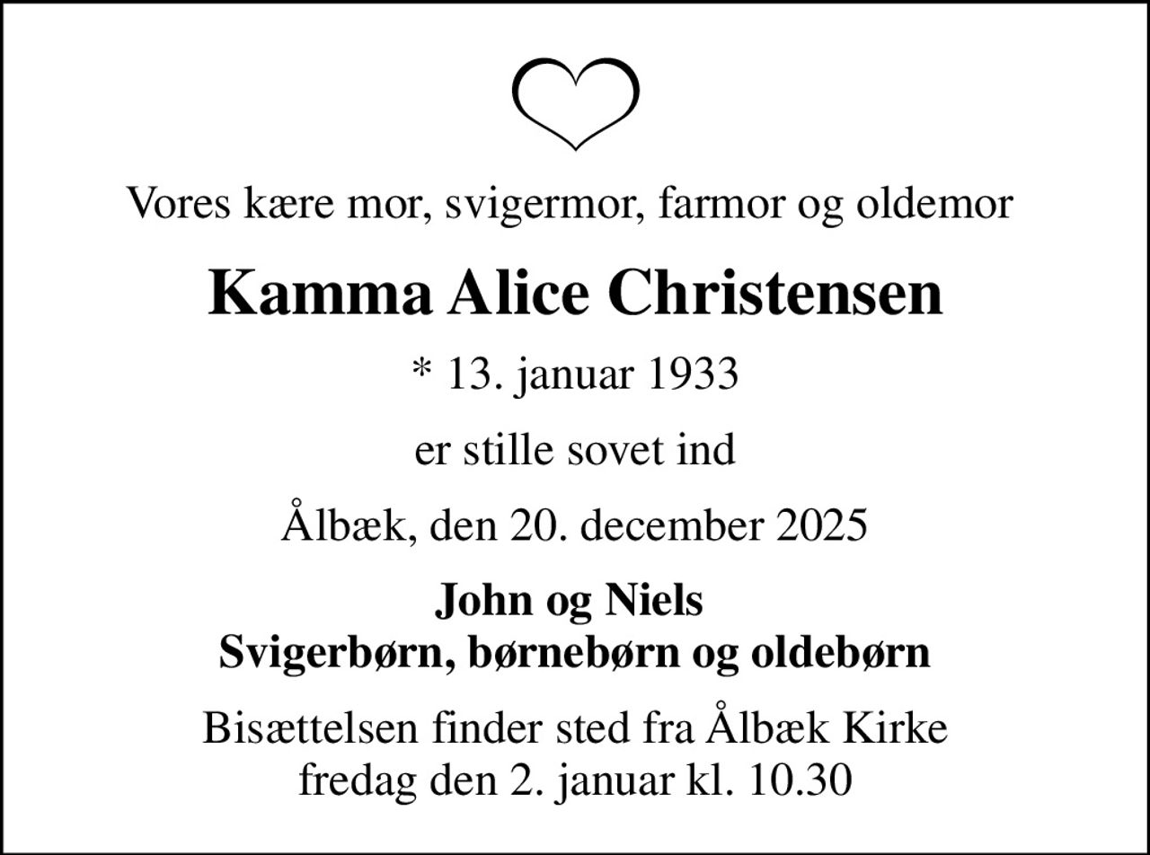 Vores kære mor, svigermor, farmor og oldemor 
Kamma Alice Christensen
* 13. januar 1933
er stille sovet ind
Ålbæk, den 20. december 2025
John og Niels  Svigerbørn, børnebørn og oldebørn
Bisættelsen finder sted fra Ålbæk Kirke  fredag den 2. januar kl. 10.30