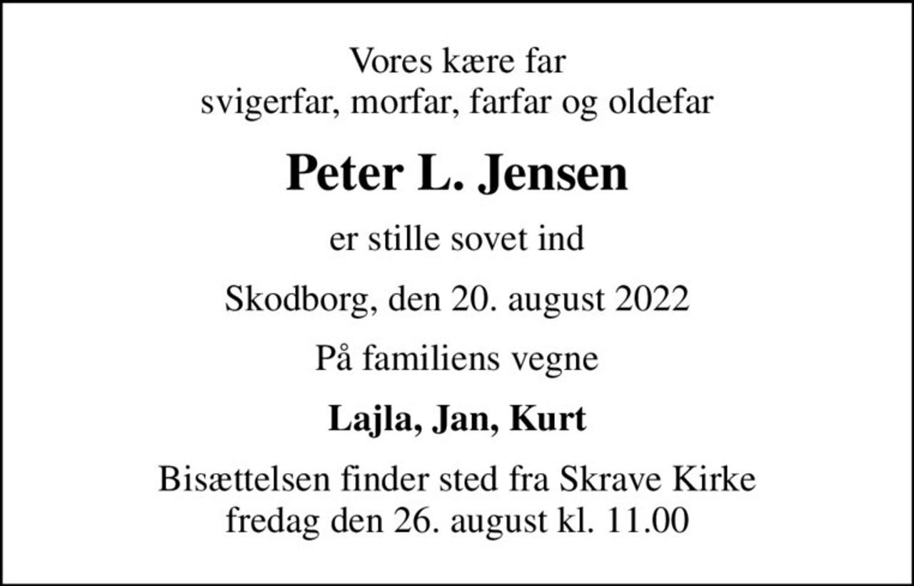Vores kære far svigerfar, morfar, farfar og oldefar
Peter L. Jensen
er stille sovet ind
Skodborg, den 20. august 2022
På familiens vegne
Lajla, Jan, Kurt
Bisættelsen finder sted fra Skrave Kirke  fredag den 26. august kl. 11.00