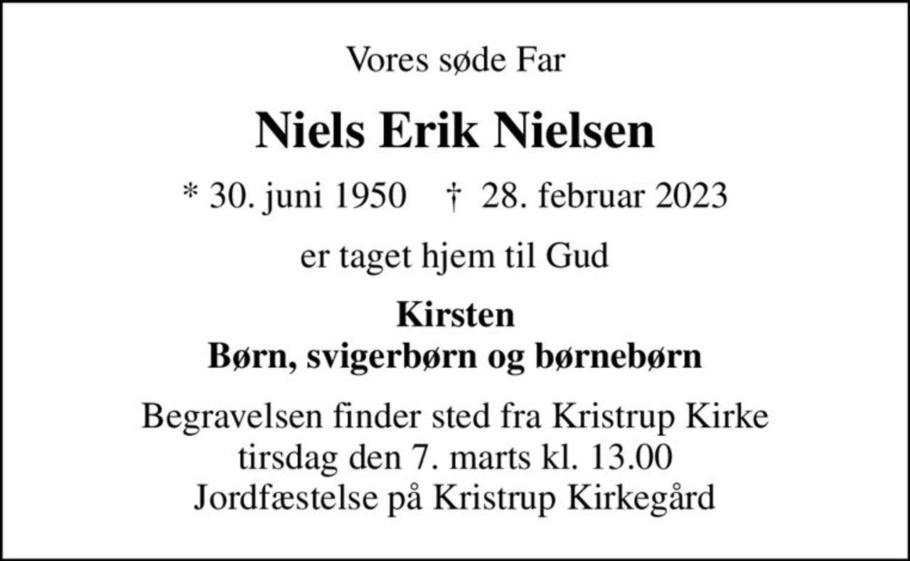 Vores søde Far
Niels Erik Nielsen
* 30. juni 1950    ✝ 28. februar 2023
er taget hjem til Gud
Kirsten Børn, svigerbørn og børnebørn
Begravelsen finder sted fra Kristrup Kirke  tirsdag den 7. marts kl. 13.00  Jordfæstelse på Kristrup Kirkegård