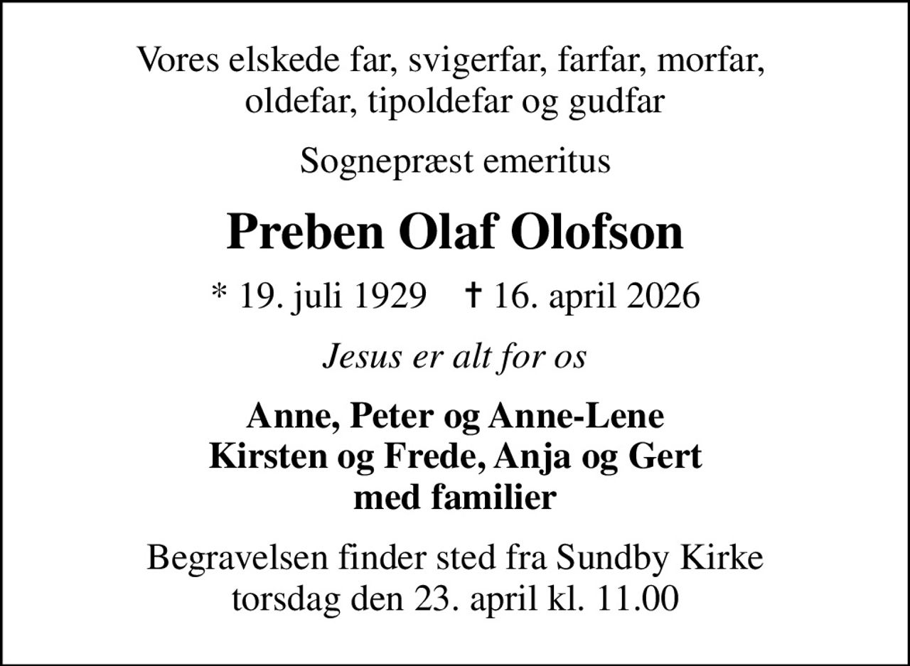 Vores elskede far, svigerfar, farfar, morfar,  oldefar, tipoldefar og gudfar
Sognepræst emeritus
Preben Olaf Olofson
* 19. juli 1929    ✝ 16. april 2026
Jesus er alt for os
Anne, Peter og Anne-Lene Kirsten og Frede, Anja og Gert med familier
Begravelsen finder sted fra Sundby Kirke  torsdag den 23. april kl. 11.00
