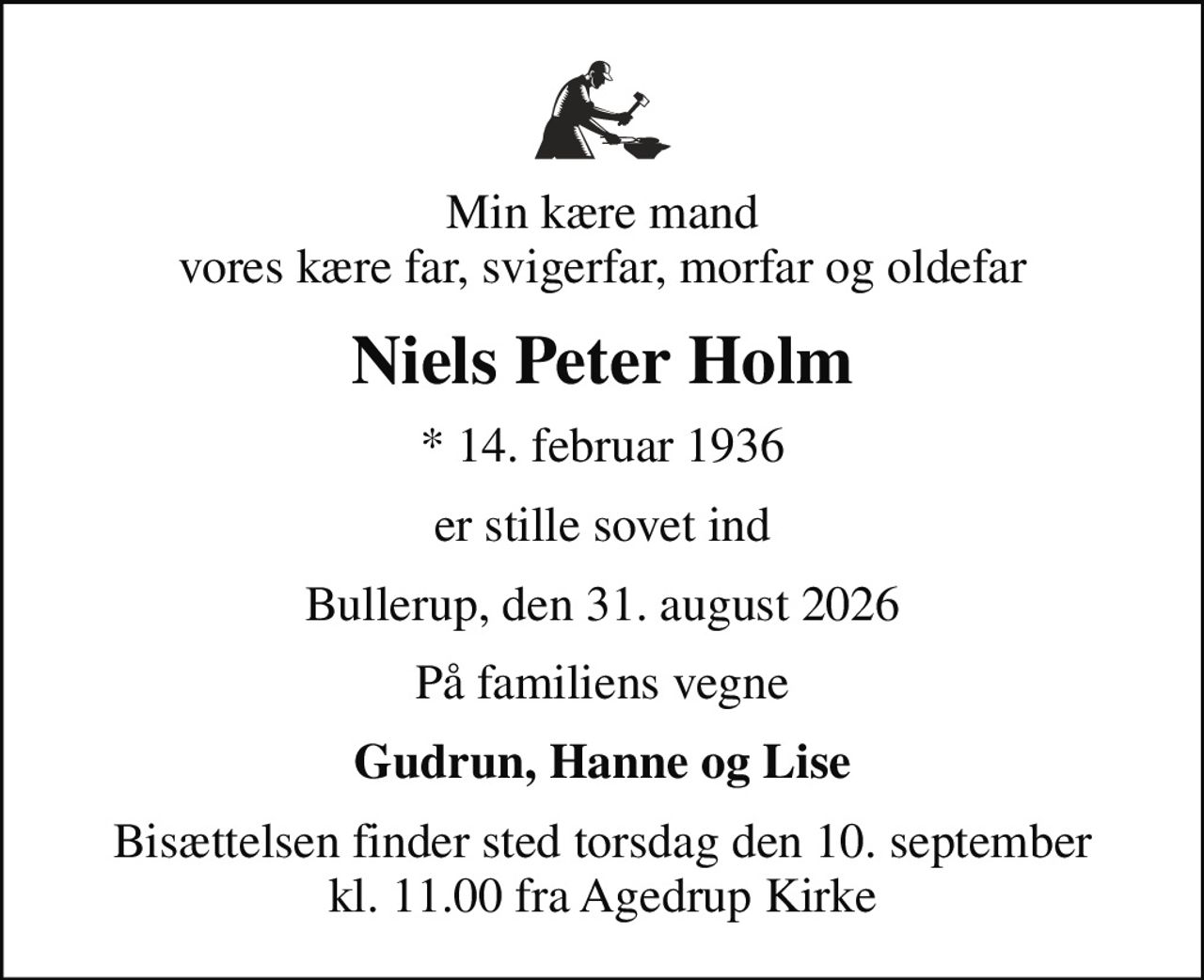 Min kære mand vores kære far, svigerfar, morfar og oldefar
Niels Peter Holm
* 14. februar 1936
er stille sovet ind
Bullerup, den 31. august 2026
På familiens vegne
Gudrun, Hanne og Lise
Bisættelsen finder sted torsdag den 10. september kl. 11.00 fra Agedrup Kirke