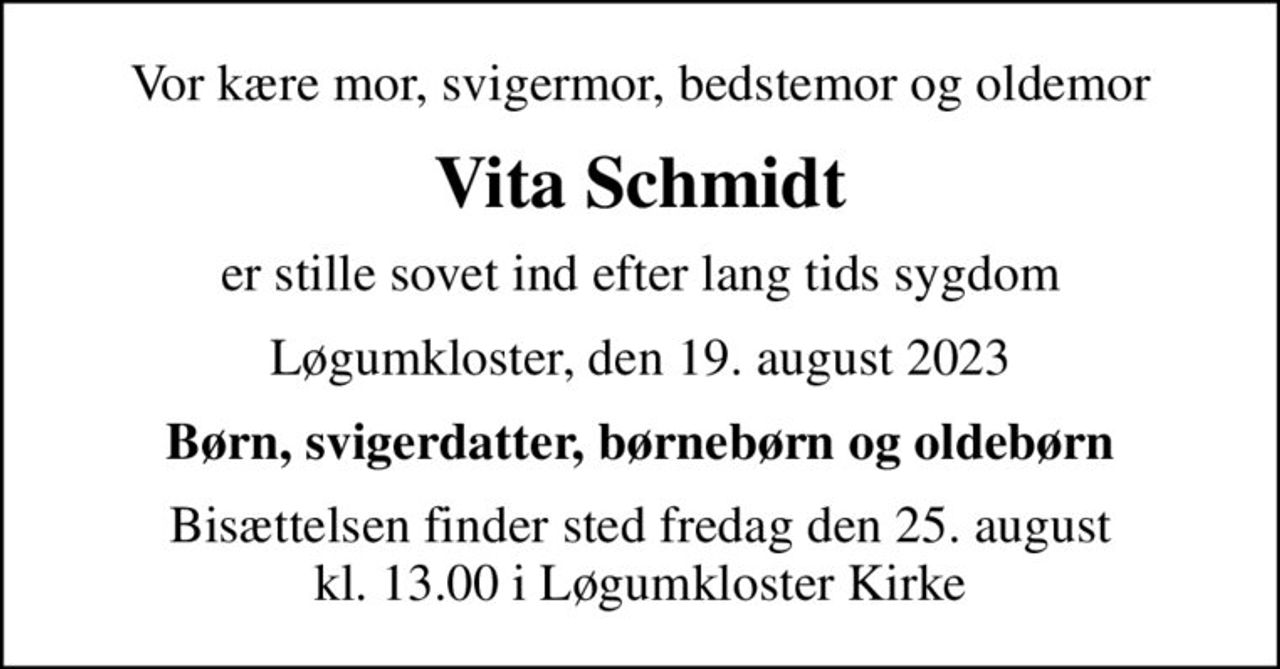 Vor kære mor, svigermor, bedstemor og oldemor
Vita Schmidt
er stille sovet ind efter lang tids sygdom
Løgumkloster, den 19. august 2023
Børn, svigerdatter, børnebørn og oldebørn
Bisættelsen finder sted fredag den 25. august kl. 13.00 i Løgumkloster Kirke