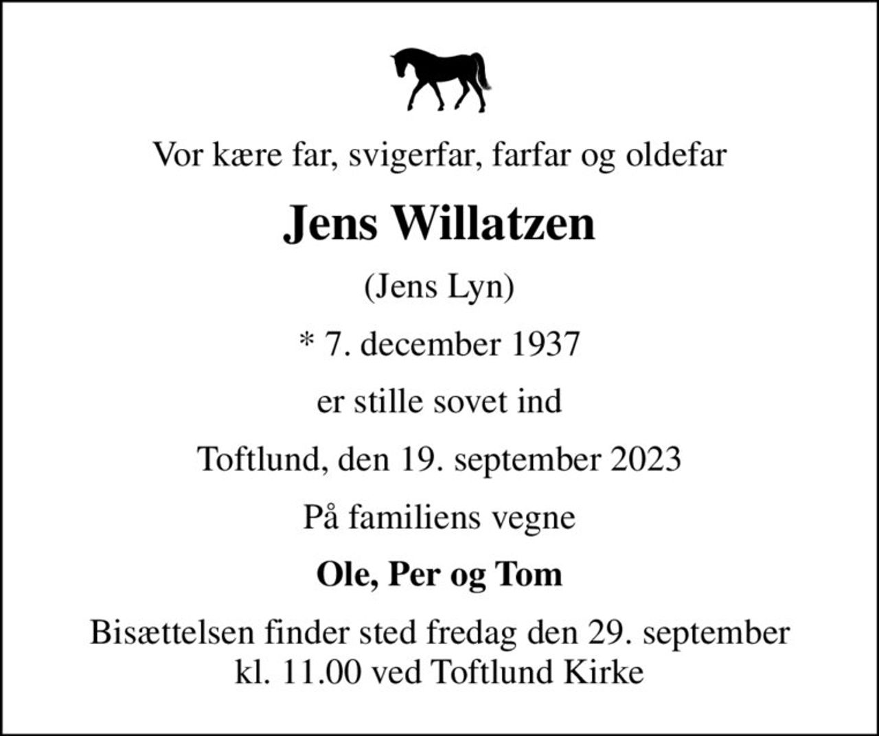 Vor kære far, svigerfar, farfar og oldefar
Jens Willatzen
(Jens Lyn)
* 7. december 1937
er stille sovet ind
Toftlund, den 19. september 2023
På familiens vegne
Ole, Per og Tom
Bisættelsen finder sted fredag den 29. september kl. 11.00 ved Toftlund Kirke