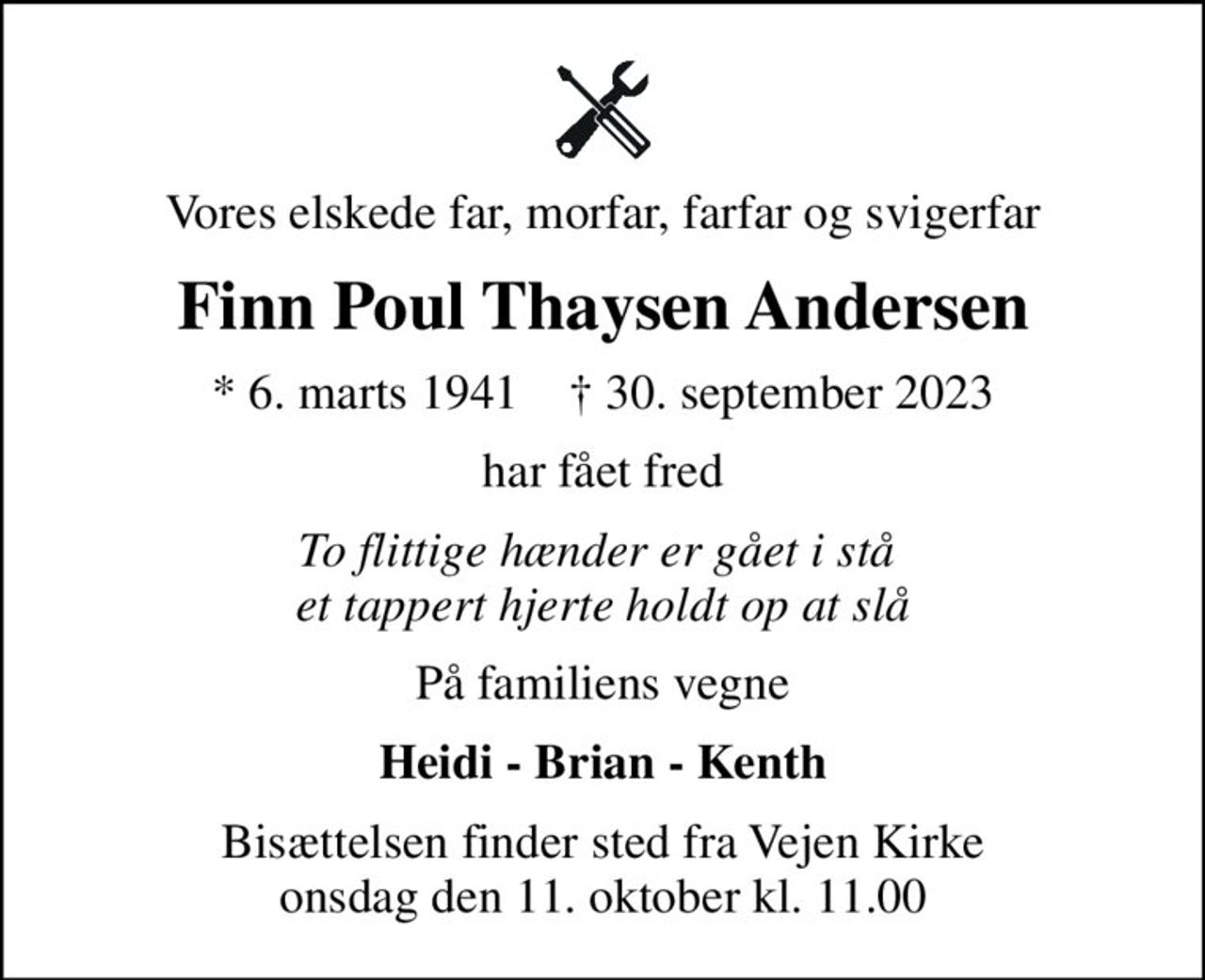 Vores elskede far, morfar, farfar og svigerfar
Finn Poul Thaysen Andersen
* 6. marts 1941    ✝ 30. september 2023
har fået fred
To flittige hænder er gået i stå  et tappert hjerte holdt op at slå
På familiens vegne
Heidi - Brian - Kenth
Bisættelsen finder sted fra Vejen Kirke  onsdag den 11. oktober kl. 11.00
