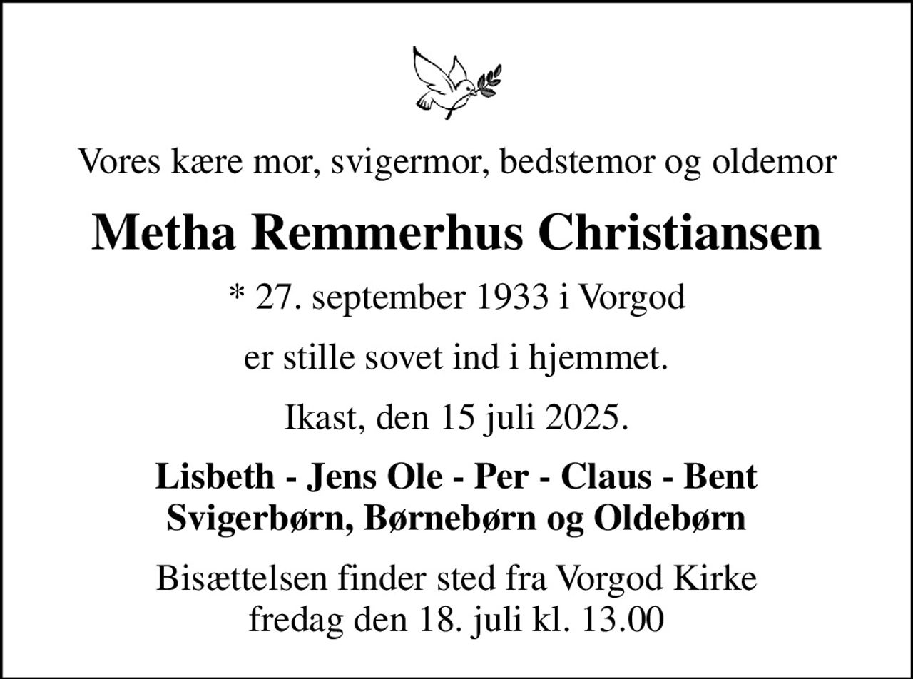 Vores kære mor, svigermor, bedstemor og oldemor
Metha Remmerhus Christiansen
* 27. september 1933 i Vorgod
er stille sovet ind i hjemmet.
Ikast, den 15 juli 2025.
Lisbeth - Jens Ole - Per - Claus - Bent Svigerbørn, Børnebørn og Oldebørn
Bisættelsen finder sted fra Vorgod Kirke  fredag den 18. juli kl. 13.00