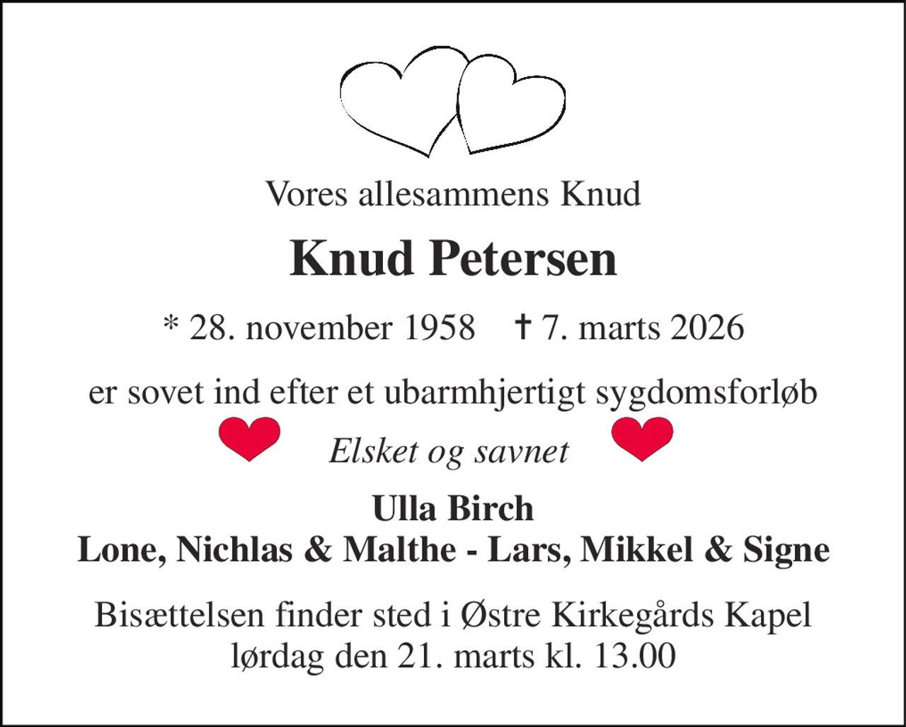 Vores allesammens Knud 
Knud Petersen 
*​ 28. november 1958​    ✝​ 7. marts 2026 
er sovet ind efter et ubarmhjertigt sygdomsforløb 
Elsket og savnet  
Ulla Birch Lone, Nichlas & Malthe - Lars, Mikkel & Signe 
Bisættelsen​ finder sted i Østre Kirkegårds Kapel​ lørdag den 21. marts​ kl. 13.00