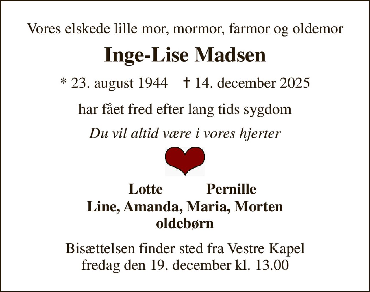 Vores elskede lille mor, mormor, farmor og oldemor 
Inge-Lise Madsen 
* 23. august 1944    ✝ 14. december 2025 
har fået fred efter lang tids sygdom 
Du vil altid være i vores hjerter 
Lotte 
Pernille 
Line, Amanda, Maria, Morten oldebørn 
Bisættelsen finder sted fra Vestre Kapel fredag den 19. december kl. 13.00