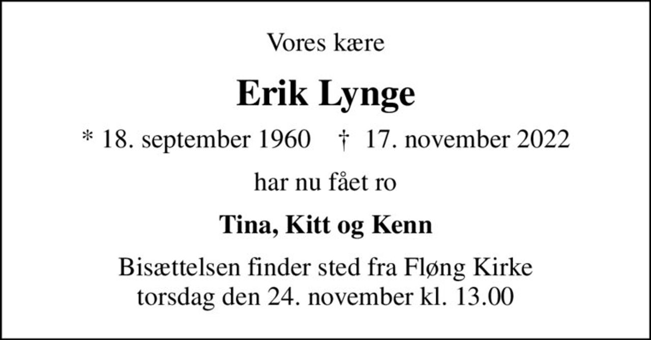 Vores kære
Erik Lynge
* 18. september 1960    ✝ 17. november 2022
har nu fået ro
Tina, Kitt og Kenn
Bisættelsen finder sted fra Fløng Kirke  torsdag den 24. november kl. 13.00